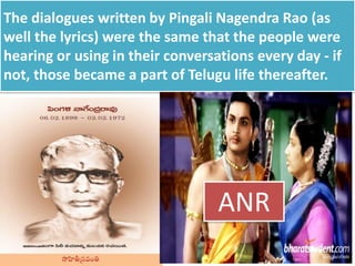 The dialogues written by Pingali Nagendra Rao (as
well the lyrics) were the same that the people were
hearing or using in their conversations every day - if
not, those became a part of Telugu life thereafter.
ANR
 