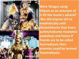Were Telugus using
Gilpam as an antonym of
it till the movie's advent?
Nor did anyone tell so
emphatically until
Ghatothkacha that Evaru
puttinchakunte maatalela
pudathayi and hence if
friends are to be called
Asamadiyulu then
enemies could be termed
Tasamadiyulu.
 