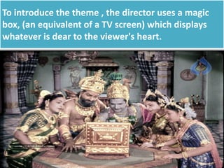 To introduce the theme , the director uses a magic
box, (an equivalent of a TV screen) which displays
whatever is dear to the viewer's heart.
 