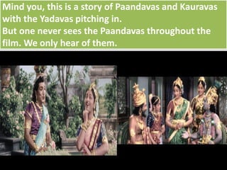 Mind you, this is a story of Paandavas and Kauravas
with the Yadavas pitching in.
But one never sees the Paandavas throughout the
film. We only hear of them.
 