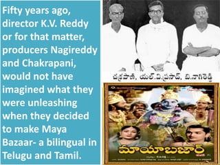 Fifty years ago,
director K.V. Reddy
or for that matter,
producers Nagireddy
and Chakrapani,
would not have
imagined what they
were unleashing
when they decided
to make Maya
Bazaar- a bilingual in
Telugu and Tamil.
 