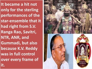 It became a hit not
only for the sterling
performances of the
star-ensemble that it
had right from S.V.
Ranga Rao, Savitri,
NTR, ANR, and
Gummadi, but also
because K.V. Reddy
was in full control
over every frame of
it.
 