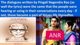 The dialogues written by Pingali Nagendra Rao (as
well the lyrics) were the same that the people were
hearing or using in their conversations every day - if
not, those became a part of Telugu life thereafter.
ANR
 