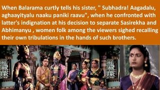 When Balarama curtly tells his sister, " Subhadra! Aagadalu,
aghaayityalu naaku paniki raavu", when he confronted with
latter's indignation at his decision to separate Sasirekha and
Abhimanyu , women folk among the viewers sighed recalling
their own tribulations in the hands of such brothers.
 