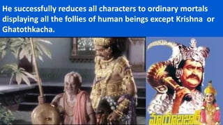 He successfully reduces all characters to ordinary mortals
displaying all the follies of human beings except Krishna or
Ghatothkacha.
 