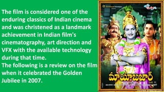 The film is considered one of the
enduring classics of Indian cinema
and was christened as a landmark
achievement in Indian film's
cinematography, art direction and
VFX with the available technology
during that time.
The following is a review on the film
when it celebrated the Golden
Jubilee in 2007.
 