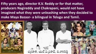 Fifty years ago, director K.V. Reddy or for that matter,
producers Nagireddy and Chakrapani, would not have
imagined what they were unleashing when they decided to
make Maya Bazaar- a bilingual in Telugu and Tamil.
 