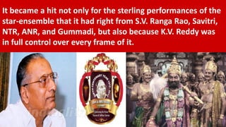 It became a hit not only for the sterling performances of the
star-ensemble that it had right from S.V. Ranga Rao, Savitri,
NTR, ANR, and Gummadi, but also because K.V. Reddy was
in full control over every frame of it.
 