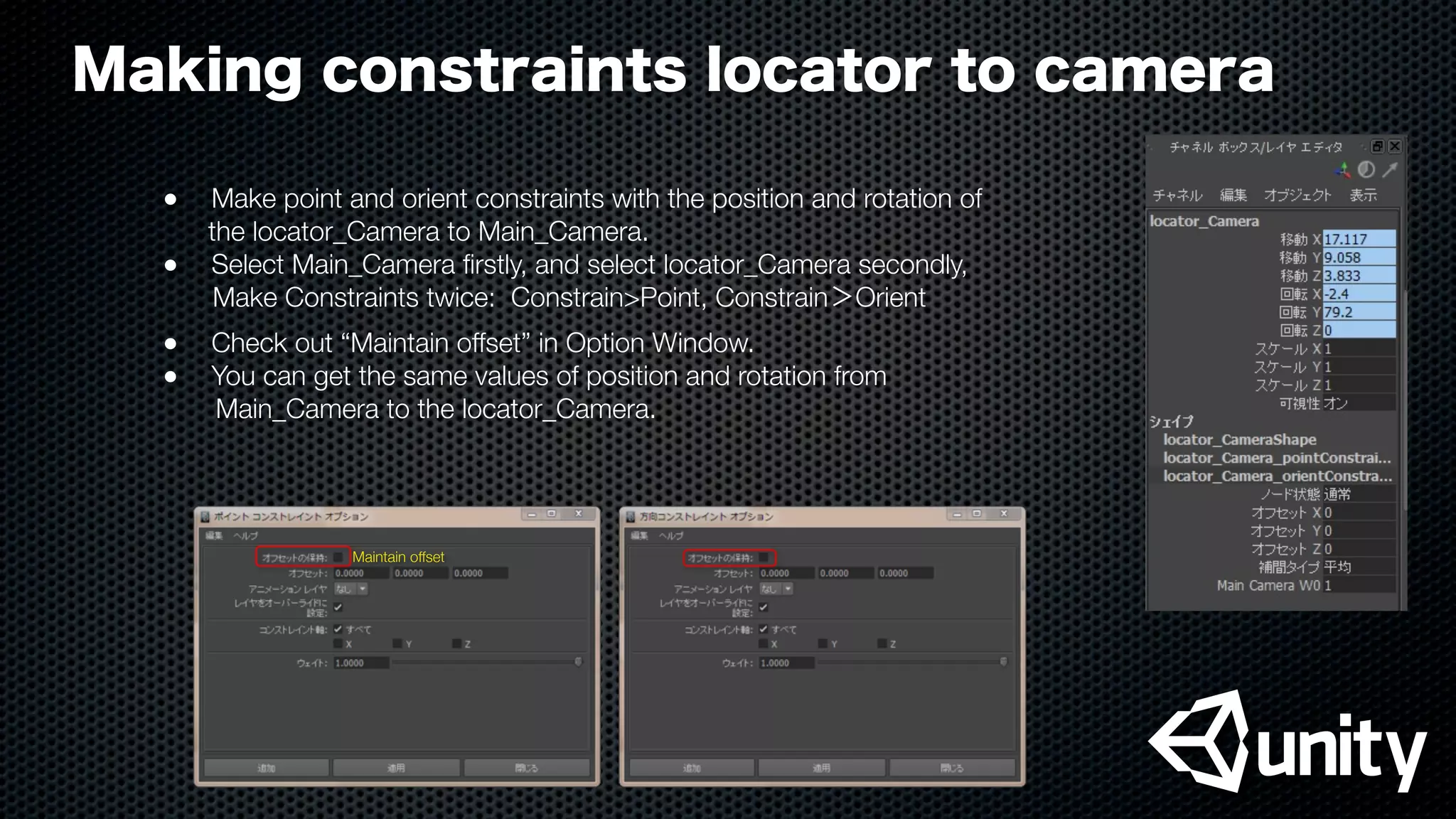 Making constraints locator to camera
●
 Make point and orient constraints with the position and rotation of
the locator_Camera to Main_Camera.
●
 Select Main_Camera ﬁrstly, and select locator_Camera secondly,
  Make Constraints twice: Constrain>Point, Constrain＞Orient
●
 Check out “Maintain offset” in Option Window.
●
 You can get the same values of position and rotation from
Main_Camera to the locator_Camera.
Maintain offset
 