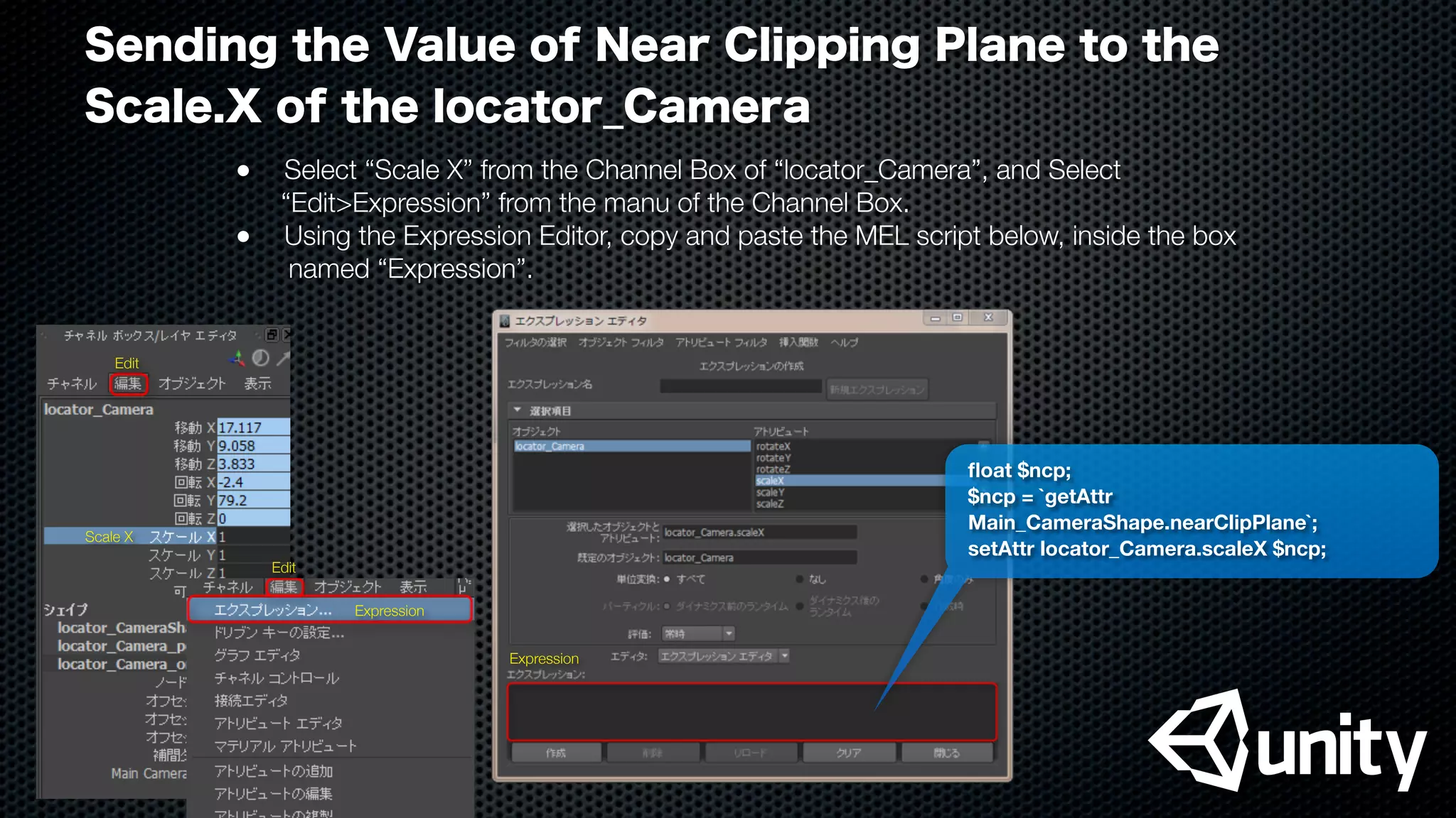 Sending the Value of Near Clipping Plane to the
Scale.X of the locator_Camera
●
 Select “Scale X” from the Channel Box of “locator_Camera”, and Select
“Edit>Expression” from the manu of the Channel Box.
●
 Using the Expression Editor, copy and paste the MEL script below, inside the box
named “Expression”.
ﬂoat $ncp;
$ncp = `getAttr
Main_CameraShape.nearClipPlane`;
setAttr locator_Camera.scaleX $ncp;
Scale X
Expression
Expression
Edit
Edit
 