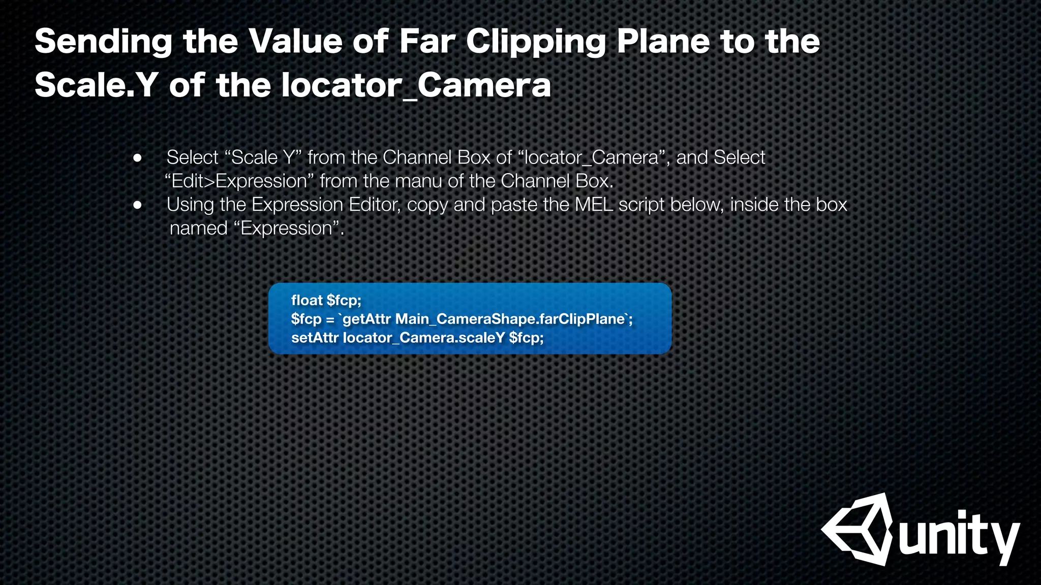 ﬂoat $fcp;
$fcp = `getAttr Main_CameraShape.farClipPlane`;
setAttr locator_Camera.scaleY $fcp;
Sending the Value of Far Clipping Plane to the
Scale.Y of the locator_Camera
●
 Select “Scale Y” from the Channel Box of “locator_Camera”, and Select
“Edit>Expression” from the manu of the Channel Box.
●
 Using the Expression Editor, copy and paste the MEL script below, inside the box
named “Expression”.
 