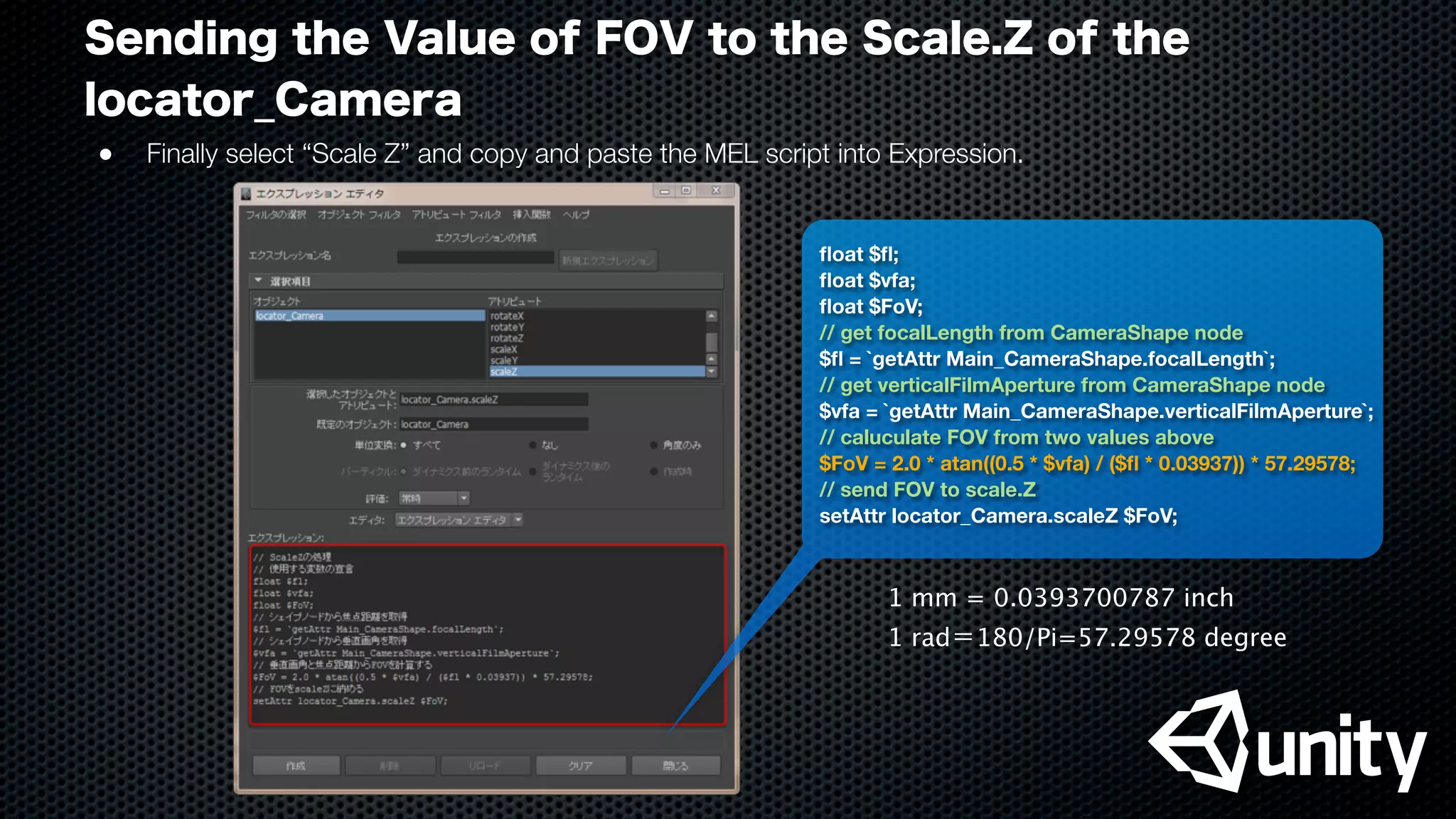 Sending the Value of FOV to the Scale.Z of the
locator_Camera
●
 Finally select “Scale Z” and copy and paste the MEL script into Expression.
ﬂoat $ﬂ;
ﬂoat $vfa;
ﬂoat $FoV;
// get focalLength from CameraShape node
$ﬂ = `getAttr Main_CameraShape.focalLength`;
// get verticalFilmAperture from CameraShape node
$vfa = `getAttr Main_CameraShape.verticalFilmAperture`;
// caluculate FOV from two values above
$FoV = 2.0 * atan((0.5 * $vfa) / ($ﬂ * 0.03937)) * 57.29578;
// send FOV to scale.Z
setAttr locator_Camera.scaleZ $FoV;
1 mm = 0.0393700787 inch
1 rad＝180/Pi=57.29578 degree
 