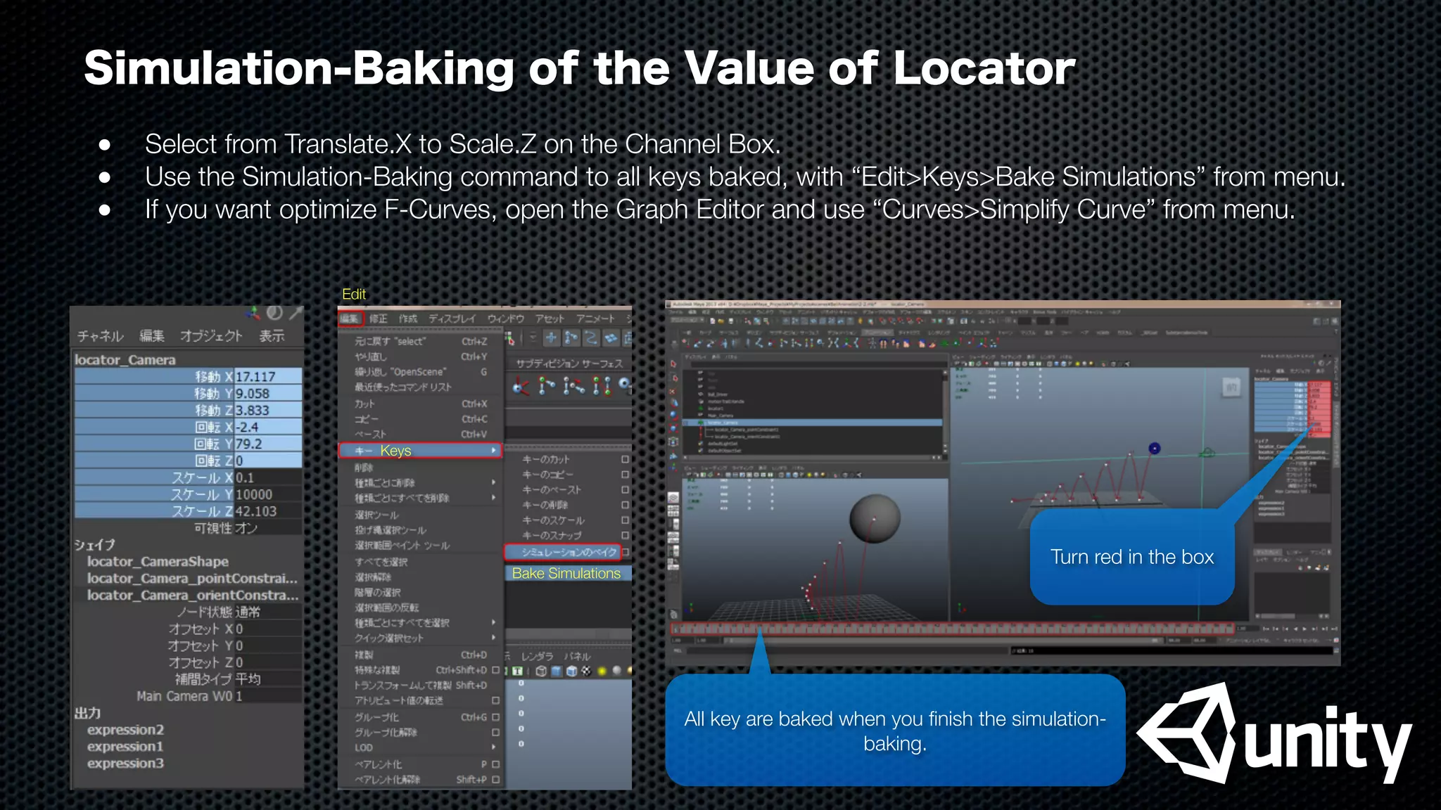 Simulation-Baking of the Value of Locator
●
 Select from Translate.X to Scale.Z on the Channel Box.
●
 Use the Simulation-Baking command to all keys baked, with “Edit>Keys>Bake Simulations” from menu.
●
 If you want optimize F-Curves, open the Graph Editor and use “Curves>Simplify Curve” from menu.
All key are baked when you ﬁnish the simulation-
baking.
Turn red in the box
Bake Simulations
Keys
Edit
 