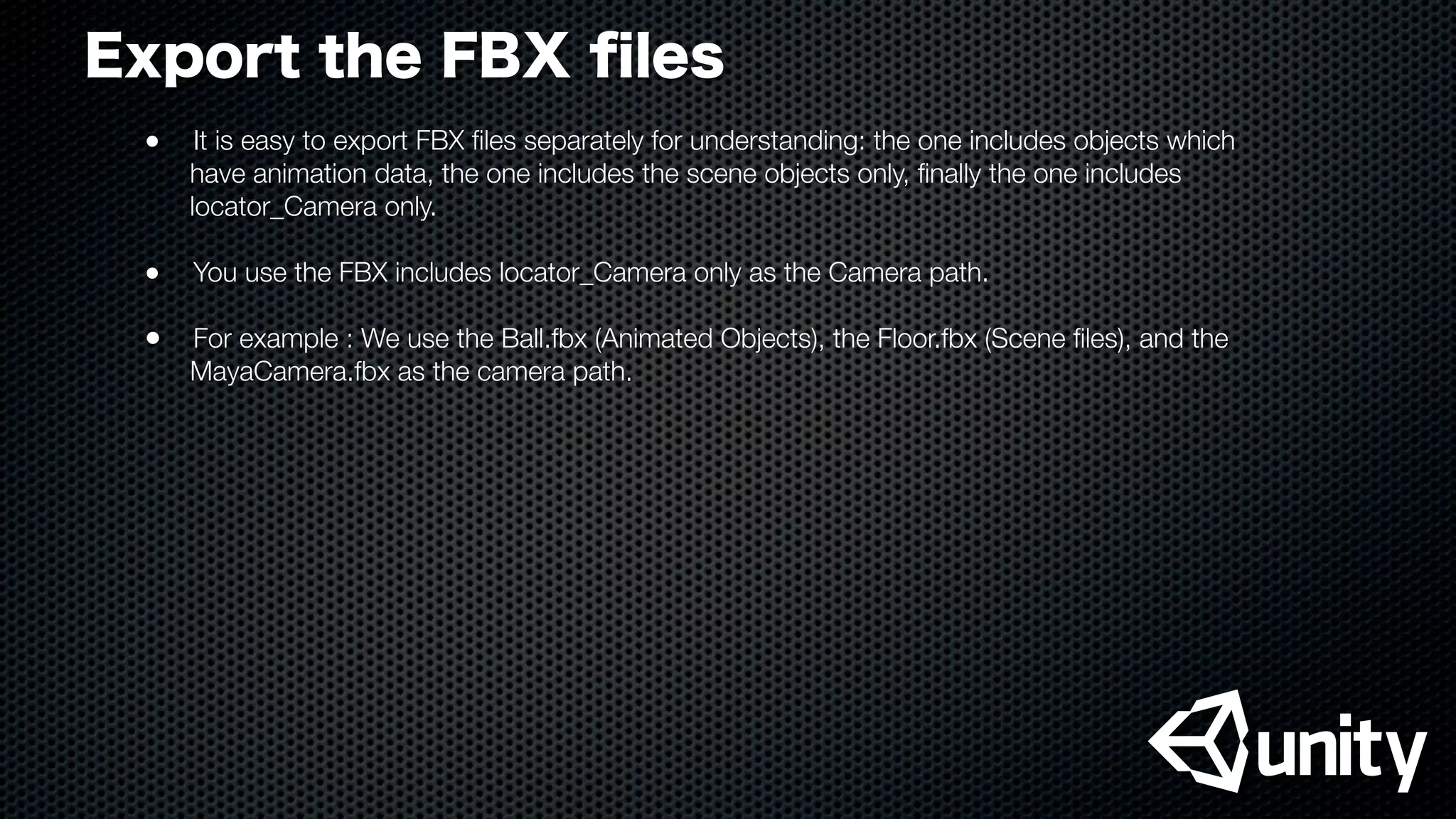 Export the FBX ﬁles
●
 It is easy to export FBX ﬁles separately for understanding: the one includes objects which
have animation data, the one includes the scene objects only, ﬁnally the one includes
locator_Camera only.
●
 You use the FBX includes locator_Camera only as the Camera path.
•	 For example : We use the Ball.fbx (Animated Objects), the Floor.fbx (Scene ﬁles), and the
MayaCamera.fbx as the camera path.
 