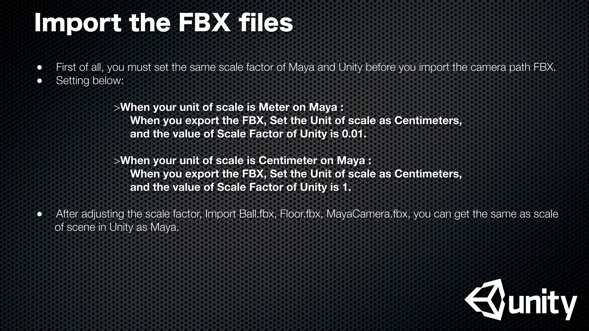 Import the FBX ﬁles
●
 First of all, you must set the same scale factor of Maya and Unity before you import the camera path FBX.
●
 Setting below:
>When your unit of scale is Meter on Maya :
When you export the FBX, Set the Unit of scale as Centimeters,
and the value of Scale Factor of Unity is 0.01.
>When your unit of scale is Centimeter on Maya :
When you export the FBX, Set the Unit of scale as Centimeters,
and the value of Scale Factor of Unity is 1.
●
 After adjusting the scale factor, Import Ball.fbx, Floor.fbx, MayaCamera.fbx, you can get the same as scale
of scene in Unity as Maya.
 