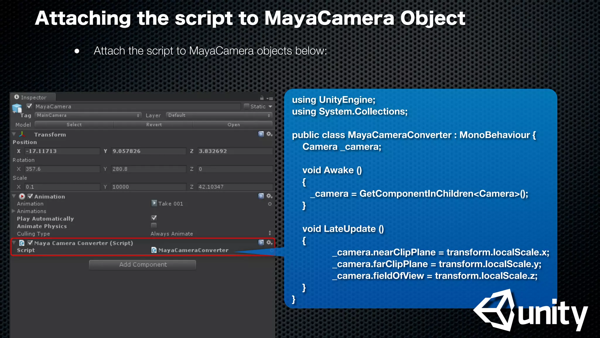 Attaching the script to MayaCamera Object
●
 Attach the script to MayaCamera objects below:
using UnityEngine;
using System.Collections;
public class MayaCameraConverter : MonoBehaviour {
Camera _camera;
void Awake ()
{
_camera = GetComponentInChildren<Camera>();
}
void LateUpdate ()
{
	 	 _camera.nearClipPlane = transform.localScale.x;
	 	 _camera.farClipPlane = transform.localScale.y;
	 	 _camera.ﬁeldOfView = transform.localScale.z;
}
}
 