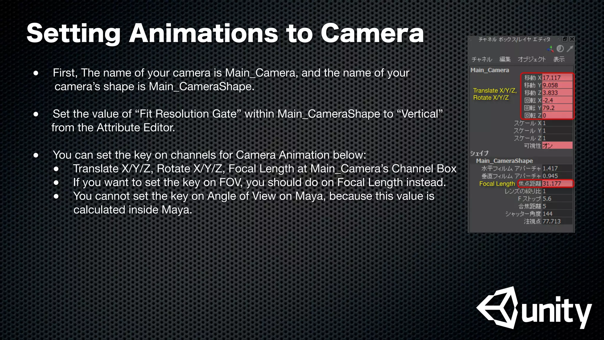 Setting Animations to Camera
●
 First, The name of your camera is Main_Camera, and the name of your
camera’s shape is Main_CameraShape.
●
 Set the value of “Fit Resolution Gate” within Main_CameraShape to “Vertical”
from the Attribute Editor.
●
 You can set the key on channels for Camera Animation below:

 ●
 Translate X/Y/Z, Rotate X/Y/Z, Focal Length at Main_Camera’s Channel Box

 ●
 If you want to set the key on FOV, you should do on Focal Length instead.

 ●
 You cannot set the key on Angle of View on Maya, because this value is
calculated inside Maya.
Focal Length
Translate X/Y/Z,
Rotate X/Y/Z
 