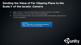 ﬂoat $fcp;
$fcp = `getAttr Main_CameraShape.farClipPlane`;
setAttr locator_Camera.scaleY $fcp;
Sending the Value of Far Clipping Plane to the
Scale.Y of the locator_Camera
●
 Select “Scale Y” from the Channel Box of “locator_Camera”, and Select
“Edit>Expression” from the manu of the Channel Box.
●
 Using the Expression Editor, copy and paste the MEL script below, inside the box
named “Expression”.
 