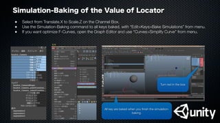 Simulation-Baking of the Value of Locator
●
 Select from Translate.X to Scale.Z on the Channel Box.
●
 Use the Simulation-Baking command to all keys baked, with “Edit>Keys>Bake Simulations” from menu.
●
 If you want optimize F-Curves, open the Graph Editor and use “Curves>Simplify Curve” from menu.
All key are baked when you ﬁnish the simulation-
baking.
Turn red in the box
Bake Simulations
Keys
Edit
 