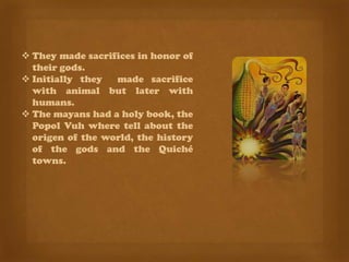  They made ​sacrifices in honor of
  their gods.
 Initially they   made sacrifice
  with animal but later with
  humans.
 The mayans had a holy book, the
  Popol Vuh where tell about the
  origen of the world, the history
  of the gods and the Quiché
  towns.
 