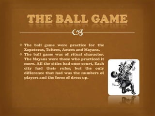 
 The ball game were practice for the
  Zapotecas, Toltecs, Aztecs and Mayans.
 The ball game was of ritual character.
  The Mayans were those who practiced it
  more. All the cities had once court, Each
  city had their rules, but the only
  difference that had was the numbers of
  players and the form of dress up.
 