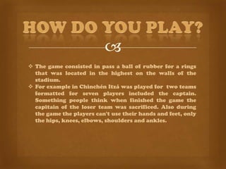 
 The game consisted in pass a ball of rubber for a rings
  that was located in the highest on the walls of the
  stadium.
 For example in Chinchén Itzá was played for two teams
  formatted for seven players included the captain.
  Something people think when finished the game the
  capitain of the loser team was sacrificed. Also during
  the game the players can't use their hands and feet, only
  the hips, knees, elbows, shoulders and ankles.
 