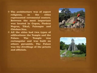  The architecture was of aspect
  religious,     so    the   cities
  represented ceremonial centers.
  Between the most important
  was located in Copan, Piedras
  Negras, Tikal, Palenque and
  Chichen Itza.
 All the cities had two types of
  edifications: the Temple and the
  Palace.    The     Temple   was
  rectangular and was built on
  others pyramids. The Palace
  was the dwellings of the priests
  and officials.
 