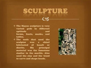 
 The Mayan sculpture is very
  varied: gods in different
  aptitude                 and
  forms, busts, masks, and
  tables.
 The tools that used the
  sculptor    was    a   chisel
  fabricated of basalt or
  diorite.    His     principal
  material was the limestone
  similar to the marble. Also
  used the clay and the wood
  to carve and shape heads.
 