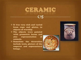 
 It was very rich and varied
  from cups and plates, to
  objects of worship.
 The objects were painted
  with geometric forms and
  also    representation     of
  animals.
 Sometime the decoration
  include texts, picture of the
  emperor and supernatural
  beings.
 
