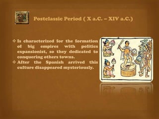 Postclassic Period ( X a.C. – XIV a.C.)



 Is characterized for the formation
  of big empires with politics
  expansionist, so they dedicated to
  conquering others towns.
 After the Spanish arrived this
  culture disappeared mysteriously.
 