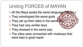 Uniting FORCES of MAYAN 
 All the Maya spoke the same language (Mayan.) 
 They worshipped the same gods 
 They set up their cities in the same way 
 They had very similar laws 
 They dressed in the same way 
 The cities were connected with roadways that 
were kept in good repair 
 