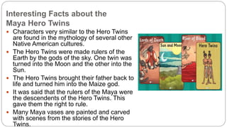 Interesting Facts about the 
Maya Hero Twins 
 Characters very similar to the Hero Twins 
are found in the mythology of several other 
Native American cultures. 
 The Hero Twins were made rulers of the 
Earth by the gods of the sky. One twin was 
turned into the Moon and the other into the 
Sun. 
 The Hero Twins brought their father back to 
life and turned him into the Maize god. 
 It was said that the rulers of the Maya were 
the descendents of the Hero Twins. This 
gave them the right to rule. 
 Many Maya vases are painted and carved 
with scenes from the stories of the Hero 
Twins. 
 