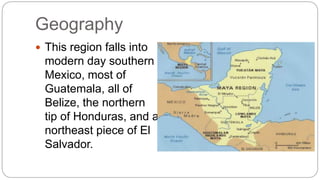 Geography 
 This region falls into 
modern day southern 
Mexico, most of 
Guatemala, all of 
Belize, the northern 
tip of Honduras, and a 
northeast piece of El 
Salvador. 
 