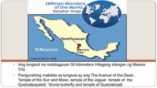 • Ang lungsod na matatagpuan 50 kilometers Hilagang silangan ng Mexico 
City. 
• Pangunahing makikita sa lungsod ay ang The Avenue of the Dead , 
Temple of the Sun and Moon, temple of the Jaguar temple of the 
Quetzalpapalotl, "divine butterfly and temple of Quetzalcoalt. 
 