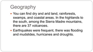 Geography 
 You can find dry and arid land, rainforests, 
swamps, and coastal areas. In the highlands to 
the south, among the Sierra Madre mountains, 
there are 37 volcanoes. 
 Earthquakes were frequent, there was flooding 
and mudslides, hurricanes and droughts. 
 