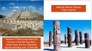 Atlantes Warrior Statues 
“Toltec Warrior” 
Temple of Tlahuizcalpantecuhtli 
('House of the Morning Star'), 
where there are four Atlantean 
figures standing over 15 feet tall. 
 