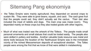 Sitemang Pang ekonomiya 
 the Toltec Empire were mainly agricultural; they depended on several crops to 
sustain life. They were able to grow beans, squash, and cacti. The cacti grew fruit 
that the people could eat; they didn't actually eat the cactus. Their diet also 
included the meat of rabbits and dogs. The main crop was maize (corn). They 
depended mainly on these crops but they also traded goods with other regions. 
 Much of what was traded was the artwork of the Toltecs. The people made small 
personal ornaments and small statues that could be traded easily. The people also 
were skilled in pottery and textiles. Another valuable trade resource was metal and 
stone tools because the location of the Teotihuacan Empire was in the immediate 
vicinity of the richest Mesoamerican deposits of exceptional obsidian. The Toltec 
people were among the first that we know of that were skilled in metalworking. 
 