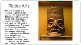 Toltec Arts 
This is a depiction of a 
religious or governmental 
leader. This shows that the 
Toltec were not necessarily 
concerned with proper or 
realistic proportion. They 
also were not interested in 
idealizing people. The nose 
on this sculpture is rather 
large also. This is because 
the rulers or other such 
important people would wear 
large nose pieces to 
elongate the nose. The 
reason for this is not known, 
but perhaps they felt it was a 
sign of wealth, a sign of 
virtue and honesty, or maybe 
 