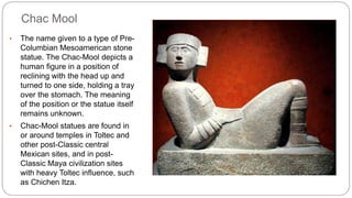 Chac Mool 
• The name given to a type of Pre- 
Columbian Mesoamerican stone 
statue. The Chac-Mool depicts a 
human figure in a position of 
reclining with the head up and 
turned to one side, holding a tray 
over the stomach. The meaning 
of the position or the statue itself 
remains unknown. 
• Chac-Mool statues are found in 
or around temples in Toltec and 
other post-Classic central 
Mexican sites, and in post- 
Classic Maya civilization sites 
with heavy Toltec influence, such 
as Chichen Itza. 
 