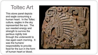 Toltec Art 
This stone panel depicts 
and eagle consuming a 
human heart. In the Toltec 
culture, eagles in the sky 
represented the sun. The 
sun needed energy and 
strength to survive the 
perilous nightly trek 
through the underworld to 
rise again each morning. It 
was the humans’ 
responsibility to provide 
food for the sun in the form 
of human heart or blood. 
 
