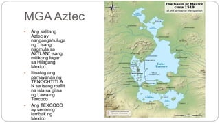 MGA Aztec 
• Ang salitang 
Aztec ay 
nangangahuluga 
ng “ Isang 
nagmula sa 
AZTLAN” isang 
mitikong lugar 
sa Hilagang 
Mexico. 
• Itinatag ang 
pamayanan ng 
TENOCHTITLA 
N sa isang mallit 
na isla sa gitna 
ng Lawa ng 
Texcoco 
• Ang TEXCOCO 
ay sento ng 
lambak ng 
Mexico 
 