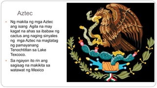 Aztec 
• Ng makita ng mga Aztec 
ang isang Agila na may 
kagat na ahas sa ibabaw ng 
cactus ang naging sinyales 
ng mga Aztec na magtatag 
ng pamayanang 
Tenochtitlan sa Lake 
Texcoco. 
• Sa ngayon ito rin ang 
sagisag na makikita sa 
watawat ng Mexico 
 