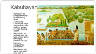 Kabuhayan 
• Nakabatay sa 
paagtatanim ang 
ekonomiya ng 
Aztec 
• Lumikha ng 
Chinampas, mga 
artipisyal na pulo 
na kung tawagin 
ay mga floating 
Gaden 
• Nagtatanim sila 
sa malambot na 
lupa na ang gamit 
lamang ay 
maatulis na lupa. 
• Mais ang 
pangunahing 
panananim 
• Nag-aalaga sila 
ng ng mga pabo, 
aso, pato at 
gansa. 
 