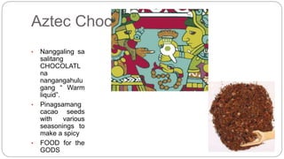 Aztec Chocolate 
• Nanggaling sa 
salitang 
CHOCOLATL 
na 
nangangahulu 
gang “ Warm 
liquid”. 
• Pinagsamang 
cacao seeds 
with various 
seasonings to 
make a spicy 
• FOOD for the 
GODS 
 
