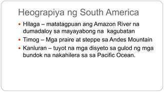 Heograpiya ng South America 
 Hilaga – matatagpuan ang Amazon River na 
dumadaloy sa mayayabong na kagubatan 
 Timog – Mga praire at steppe sa Andes Mountain 
 Kanluran – tuyot na mga disyeto sa gulod ng mga 
bundok na nakahilera sa sa Pacific Ocean. 
 