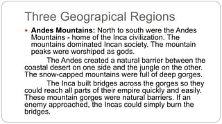 Three Geograpical Regions 
 Andes Mountains: North to south were the Andes 
Mountains - home of the Inca civilization. The 
mountains dominated Incan society. The mountain 
peaks were worshiped as gods. 
The Andes created a natural barrier between the 
coastal desert on one side and the jungle on the other. 
The snow-capped mountains were full of deep gorges. 
The Inca built bridges across the gorges so they 
could reach all parts of their empire quickly and easily. 
These mountain gorges were natural barriers. If an 
enemy approached, the Incas could simply burn the 
bridges. 
 