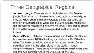 Three Geograpical Regions 
 Amazon Jungle: On one side of the Andes was the Amazon 
jungle. The Incas must have entered the jungle occasionally, as 
they did know about the many valuable things that could be 
found in the Amazon, like wood and fruit and natural medicines. 
But they never established settlements there. They had no desire 
to live in the jungle. The Incas expanded north and south 
instead. 
 Coastal Desert: Between the mountains and the Pacific Ocean 
is a coastal desert 2000 miles long and between 30-100 miles 
wide. The desert provided a wonderful natural barrier. Some 
scientists think it is the driest place in the world. It is not 
completely barren. There are fertile strips where small rivers and 
streams run from the Andes mountaintops to the sea. 
 
