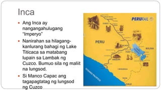 Inca 
 Ang Inca ay 
nangangahulugang 
“Imperyo” 
 Nanirahan sa hilagang-kanlurang 
bahagi ng Lake 
Titicaca sa matabang 
lupain sa Lambak ng 
Cuzco. Bumuo sila ng maliit 
na lungsod. 
 Si Manco Capac ang 
tagapagtatag ng lungsod 
ng Cuzco 
 