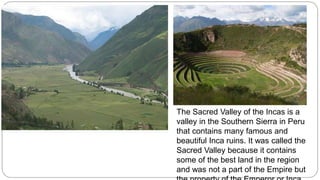 The Sacred Valley of the Incas is a 
valley in the Southern Sierra in Peru 
that contains many famous and 
beautiful Inca ruins. It was called the 
Sacred Valley because it contains 
some of the best land in the region 
and was not a part of the Empire but 
the property of the Emperor or Inca 
 