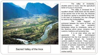 Sacred Valley of the Inca 
The valley of Urubamba, 
situated close to Cusco was the agricultural 
larder of Cuzco in Inca times. 
The valley is renowned for its 
excellent climate, fertile lands and the waters 
of the sacred river of the Inca, the Vilcanota 
(in Quechua: sacred or wonderful thing) that, 
in the town of Urubamba, the river changes 
its name to the UrubambaRiver. 
The "Valle Sagrado" is 
embraced between the towns of Písac and 
Ollantaytambo, and has wonderful 
landscapes where its inhabitants, native of 
the Quechua ethnic group, conserve many 
customs, traditions and ancestral rites. 
It is an area where you can 
appreciate the high technological 
development that the Inca reached in terms 
of agriculture through the "andenería" 
systems (platform terraces). These systems 
are still in use today and show sophisticated 
designs of hydraulic engineering for irrigation 
purposes. They were also outstanding 
adoration centers to the Pachamama (or 
mother earth). 
 